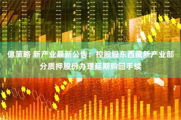 億策略 新产业最新公告：控股股东西藏新产业部分质押股份办理延期购回手续