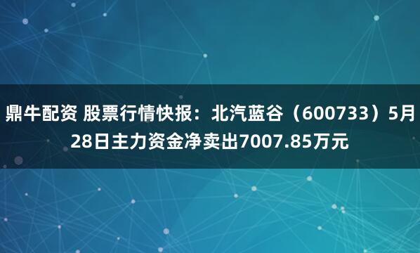 鼎牛配资 股票行情快报：北汽蓝谷（600733）5月28日主力资金净卖出7007.85万元