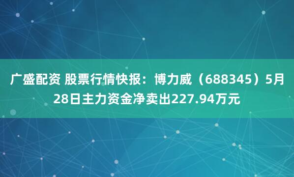 广盛配资 股票行情快报:博力威(688345)5月28日主力资金净卖出227.94万元