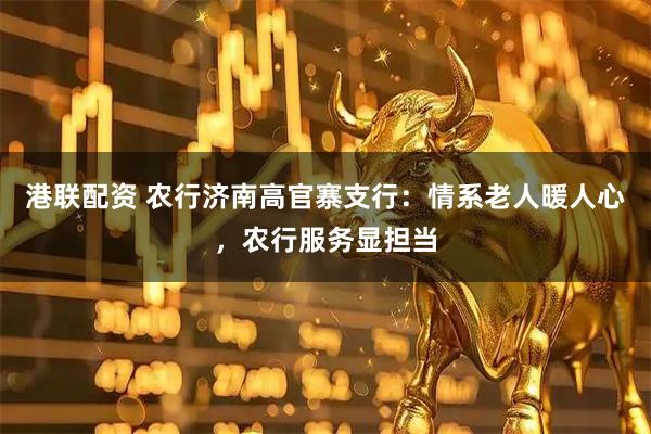 港联配资 农行济南高官寨支行：情系老人暖人心，农行服务显担当