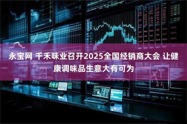 永宝网 千禾味业召开2025全国经销商大会 让健康调味品生意大有可为