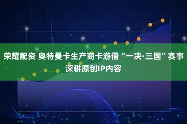 荣耀配资 奥特曼卡生产商卡游借“一决·三国”赛事深耕原创IP内容