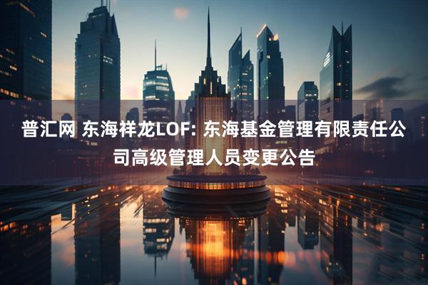 普汇网 东海祥龙LOF: 东海基金管理有限责任公司高级管理人员变更公告
