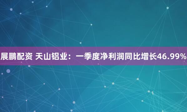 展鵬配资 天山铝业：一季度净利润同比增长46.99%