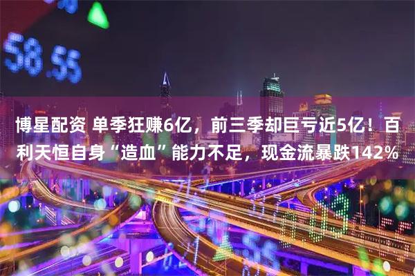 博星配资 单季狂赚6亿，前三季却巨亏近5亿！百利天恒自身“造血”能力不足，现金流暴跌142%