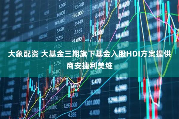 大象配资 大基金三期旗下基金入股HDI方案提供商安捷利美维