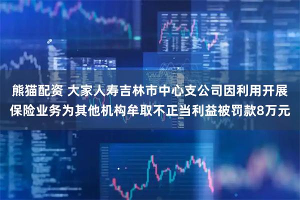 熊猫配资 大家人寿吉林市中心支公司因利用开展保险业务为其他机构牟取不正当利益被罚款8万元