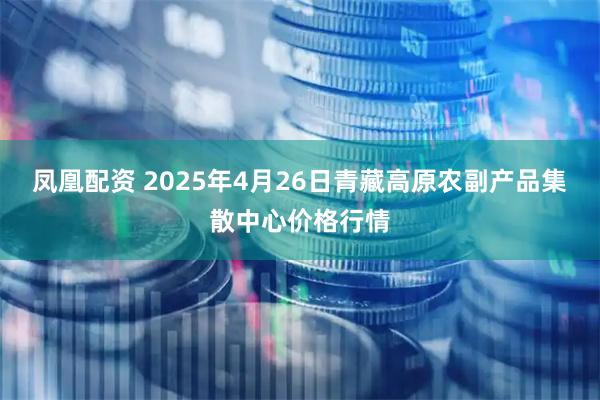 凤凰配资 2025年4月26日青藏高原农副产品集散中心价格行情