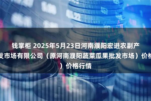 钱掌柜 2025年5月23日河南濮阳宏进农副产品批发市场有限公司（原河南濮阳蔬菜瓜果批发市场）价格行情