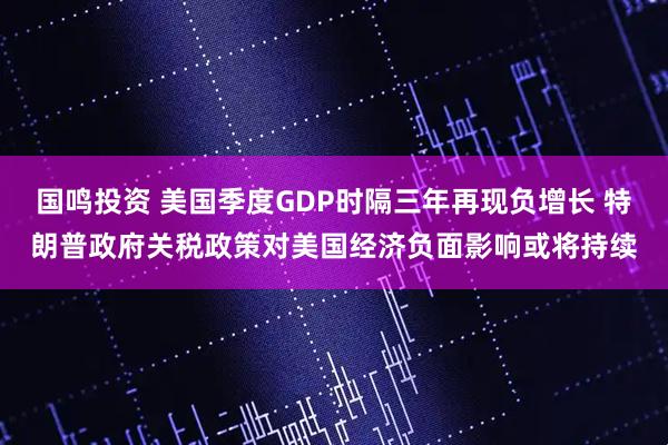 国鸣投资 美国季度GDP时隔三年再现负增长 特朗普政府关税政策对美国经济负面影响或将持续