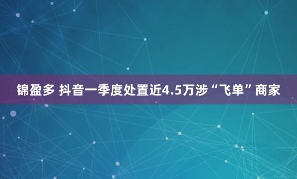 锦盈多 抖音一季度处置近4.5万涉“飞单”商家