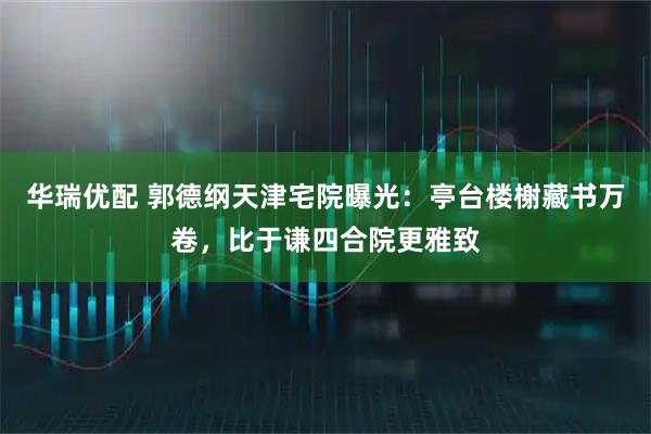 华瑞优配 郭德纲天津宅院曝光：亭台楼榭藏书万卷，比于谦四合院更雅致