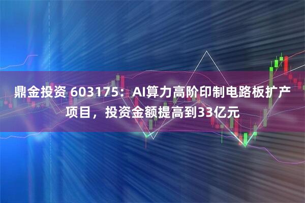 鼎金投资 603175：AI算力高阶印制电路板扩产项目，投资金额提高到33亿元