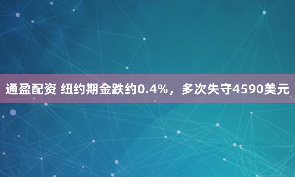 通盈配资 纽约期金跌约0.4%，多次失守4590美元