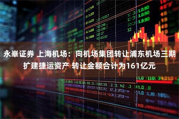 永崋证券 上海机场:向机场集团转让浦东机场三期扩建捷运资产 转让金额合计为161亿元