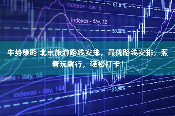 牛势策略 北京旅游路线安排,最优路线安排,照着玩就行,轻松打卡!