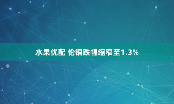 水果优配 伦铜跌幅缩窄至1.3%