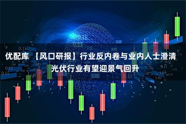 优配库 【风口研报】行业反内卷与业内人士澄清    光伏行业有望迎景气回升