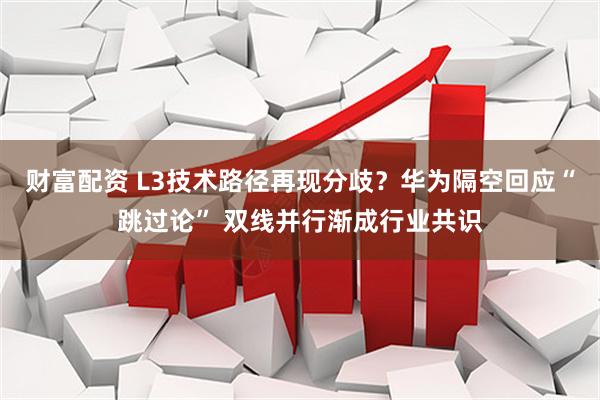 财富配资 L3技术路径再现分歧？华为隔空回应“跳过论” 双线并行渐成行业共识